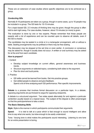 10 | P a g e
These are an extension of case studies where specific objectives are to be achieved as a
group.
Conducting GDs
Normally 8-10 participants are taken as a group, though in some cases, up to 16 people may
be included in a group. The GD lasts for 10-15 minutes.
For a topic-based GD, 2-3 minutes of thinking time may be given; though the group is often
told to start right away. For case studies, however, about 15 minutes (or more) is given.
The evaluation is done by one or two experts. Please remember that these people are
experts with a lot of experience and can be counted upon to observe all details, even if
the GD is chaotic.
The candidates may be seated in a circle or in a rectangular arrangement, with or without a
table. Seating arrangements may be prefixed or there may be free seating.
The discussion may be stopped at the set time or even earlier. A conclusion or consensus
may be asked for, though it usually does not occur. A written or oral summary may be asked
for at the end from each candidate.
How to prepare?
i. Content
 Develop subject knowledge on current affairs, general awareness and business
trends.
 Structure arguments on selected topics, considering both sides to the argument.
 Plan for short and lucid points.
ii. Practice
 GD skills cannot be learned from books. Get into practice groups.
 Get skilled people to observe and give feedback.
Spend a lot of time analysing each GD performance. Plan specific improvements.
Debate is a process that involves formal discussion on a particular topic. In a debate,
opposing arguments are put forward to argue for opposing viewpoints.
A debate is a structured argument. Two sides speak alternately for and against a particular
contention usually based on a topical issue. The subject of the dispute is often prearranged
so that the participantshave to take a stand.
The Basic Debating Skills
Style: Style is the manner in which participants communicate their arguments.
Speed: It is vital to talk at a pace which is fast enough to sound intelligent and allow
time to say what one wants, but slow enough to be easily understood.
Tone: Varying tone is what makes the participants sound interesting. Listening to one tone
for an entire presentation is boring.
 