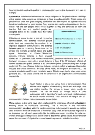 Page | 7
hand contracted pupils with eyelids in closing position convey that the person is in pain or
is angry.
Appearance includes the body structure, shape and posture. People with heads held high
with a straight body posture are considered to have a good personality. These people are
perceived as ones with great integrity, confidence and self-respect as against ones who
bow their heads down or keep leaning. Body shapes also create an impression on the on-
looker. Fat and soft people, often evoke laughter as they are perceived as lazy and
inactive. Tall, thin and youthful people are
accepted better in the society than their fatter
counterparts.
Utilization of space is also a part of non-verbal
communication. The distance between people
while they are conversing face-to-face is an
important aspect of communication. The distance
between persons conversing face-to-face can be
divided into intimate, personal, social and public
space. According to Edward.T.Hall,social
scientist, intimate distance is from physical
contact to 18” (between close friends and relatives), personal distance is from 18” to 4‟
(between comrades, peers etc…), social distance is from 4‟ to 12‟ (between officials of
various cadres) and public distance is 12‟ and above (while communicating with a large
audience). This type of space distancing between people is called proxemics. Space also
includes the space around i.e. the area of the room, the height of the walls etc…. The
movable assets in an office also constitute space. This includes the furniture used, room
partitions etc… The space utilized and the ambience of an organisation communicates
nonverbally.
Touch (tactile) is also a non-verbal form of communication. This
referred to as haptics. While shaking hands with a stranger, one
can realize whether the person is tough, warm, gentle or
flirtatious. This can be made out through touch. A child
reciprocates well to its mother‟s touch, whereas it retaliates when
the touch sounds unfamiliar. Thus, touch is an integral part of
communication that can help understand a person better.
Many cultures in the world have often emphasized the importance of smell (olfactics) in
knowing about an individual‟s personality. This is included in the non-verbal
communication as odour. With the western corporate culture growing, people are getting
used to various kinds of deodorants to hide their body smell. In few cultures fragrance is
an important part of one‟s personality like in middle-east Asian countries. In India too,
women are supposed to possess sweet smell to depict their gentle nature. Heavy smell of
sweat denotes more of physical labour and sweet fragrance is related to femininity.
Proximal Behaviour
Intimate: Physical contact to 18 inches
Personal: 18 inches to 4 feet
Social: 4 feet to 12 feet
Public: 12 feet and above
 