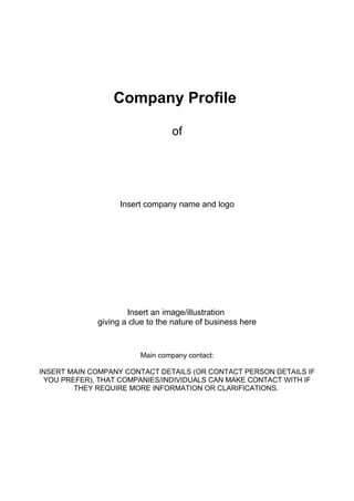 Company Profile
of
Insert company name and logo
Insert an image/illustration
giving a clue to the nature of business here
Main company contact:
INSERT MAIN COMPANY CONTACT DETAILS (OR CONTACT PERSON DETAILS IF
YOU PREFER), THAT COMPANIES/INDIVIDUALS CAN MAKE CONTACT WITH IF
THEY REQUIRE MORE INFORMATION OR CLARIFICATIONS.
 