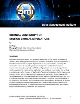 BUSINESS CONTINUITY FOR MISSION-CRITICAL APPLICATIONS 1
Copyright © by the Data Management Institute LLC. All Rights Reserved.
BUSINESS CONTINUITY FOR
MISSION-CRITICAL APPLICATIONS
By
Jon Toigo
Managing Principal, Toigo Partners International
Chairman, Data Management Institute
SUMMARY
Unplanned interruption events, aka “disasters,” hit virtually all data centers at one time or
another. While the preponderance of annual downtime results from interruptions that have a
limited or localized scope of impact, IT planners must also prepare for the possibility of a
catastrophic event with a broader geographical footprint. Such disasters cannot be
circumvented simply by using high availability configurations in servers or storage. What is
needed, especially for mission-critical applications and databases, are strategies that can help
organizations prevail in the wake of “big footprint” disasters, but that can also be implemented
in a more limited way in response to interruption events with a more limited impact profile.
Technologies exist for creating a modular and flexible disaster recovery (DR) strategy; the trick
is to be able to manage and orchestrate these technologies so that the right recovery services
are provided to the right data and so that appropriate combinations of services can be brought
to bear in response to the interruption event itself. DataCore Software’s storage platform
provides several capabilities for data protection and disaster recovery that are well-suited to
today’s most mission-critical databases and applications.
 