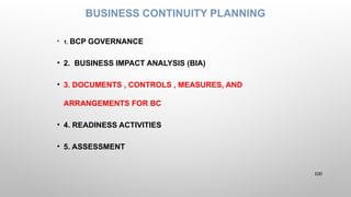 BUSINESS CONTINUITY PLANNING
• 1. BCP GOVERNANCE
• 2. BUSINESS IMPACT ANALYSIS (BIA)
• 3. DOCUMENTS , CONTROLS , MEASURES, AND
ARRANGEMENTS FOR BC
• 4. READINESS ACTIVITIES
• 5. ASSESSMENT
100
 