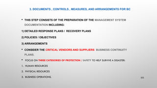 3. DOCUMENTS , CONTROLS , MEASURES, AND ARRANGEMENTS FOR BC
 THIS STEP CONSISTS OF THE PREPARATION OF THE MANAGEMENT SYSTEM
DOCUMENTATION INCLUDING:
1) DETAILED RESPONSE PLANS / RECOVERY PLANS
2) POLICIES / OBJECTIVES
3) ARRANGEMENTS
 CONSIDER THE CRITICAL VENDORS AND SUPPLIERS BUSINESS CONTINUITY
PLANS.
 FOCUS ON THREE CATEGORIES OF PROTECTION / SAFETY TO HELP SURVIVE A DISASTER:
1. HUMAN RESOURCES
2. PHYSICAL RESOURCES
3. BUSINESS OPERATIONS. 101
 