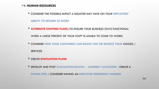 • 1- HUMAN RESOURCES
 CONSIDER THE POSSIBLE IMPACT A DISASTER MAY HAVE ON YOUR EMPLOYEES’
ABILITY TO RETURN TO WORK
 ALTERNATE STAFFING PLANS (TO ENSURE YOUR BUSINESS STAYS FUNCTIONAL
WHEN A LARGE PERCENT OF YOUR STAFF IS UNABLE TO COME TO WORK)
 CONSIDER HOW YOUR CUSTOMERS CAN REACH YOU OR RECEIVE YOUR GOODS /
SERVICES
 CREATE EVACUATION PLANS
 DEVELOP AND POST EVACUATION ROUTES / ASSEMBLY LOCATIONS / CREATE A
PHONE-TREE / CONSIDER HAVING AN EMPLOYEE EMERGENCY NUMBER
102
 
