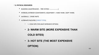 • 2- PHYSICAL RESOURCES
 BUILDING (MAINTENANCE - FIRE SYSTEM -……………)
 INTERIOR, EXTERIOR COMPONENTS ( EQUIPMENT – HARD WARE /SOFT WARE)
 MATERIALS / SPARE PARTS
 ALTERNATE FACILITIES (THREE TYPES)
• 1- COLD SITE (THE LEAST EXPENSIVE OPTION)
• 2- WARM SITE (MORE EXPENSIVE THAN
COLD SITES)
• 3- HOT SITE (THE MOST EXPENSIVE
OPTION)
103
 