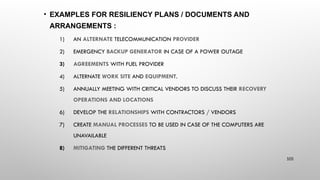 • EXAMPLES FOR RESILIENCY PLANS / DOCUMENTS AND
ARRANGEMENTS :
1) AN ALTERNATE TELECOMMUNICATION PROVIDER
2) EMERGENCY BACKUP GENERATOR IN CASE OF A POWER OUTAGE
3) AGREEMENTS WITH FUEL PROVIDER
4) ALTERNATE WORK SITE AND EQUIPMENT.
5) ANNUALLY MEETING WITH CRITICAL VENDORS TO DISCUSS THEIR RECOVERY
OPERATIONS AND LOCATIONS
6) DEVELOP THE RELATIONSHIPS WITH CONTRACTORS / VENDORS
7) CREATE MANUAL PROCESSES TO BE USED IN CASE OF THE COMPUTERS ARE
UNAVAILABLE
8) MITIGATING THE DIFFERENT THREATS
105
 