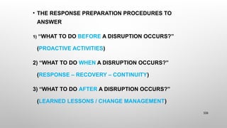 • THE RESPONSE PREPARATION PROCEDURES TO
ANSWER
1) “WHAT TO DO BEFORE A DISRUPTION OCCURS?”
(PROACTIVE ACTIVITIES)
2) “WHAT TO DO WHEN A DISRUPTION OCCURS?”
(RESPONSE – RECOVERY – CONTINUITY)
3) “WHAT TO DO AFTER A DISRUPTION OCCURS?”
(LEARNED LESSONS / CHANGE MANAGEMENT)
106
 