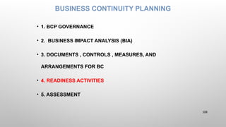 BUSINESS CONTINUITY PLANNING
• 1. BCP GOVERNANCE
• 2. BUSINESS IMPACT ANALYSIS (BIA)
• 3. DOCUMENTS , CONTROLS , MEASURES, AND
ARRANGEMENTS FOR BC
• 4. READINESS ACTIVITIES
• 5. ASSESSMENT
108
 