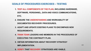 GOALS OF PROCEDURES EXERCISES – TESTING
1. TEST ALL COMPONENTS OF THE PLAN, INCLUDING HARDWARE,
SOFTWARE, PERSONNEL, DATA AND VOICE COMMUNICATIONS,
ETC.
2. ENSURE THE UNDERSTANDING AND WORKABILITY OF
DOCUMENTED RECOVERY PROCEDURES.
3. ADAPT AND UPDATE EXISTING PLANS TO ENCOMPASS NEW
REQUIREMENTS.
4. TRAIN TEAM LEADERS AND MEMBERS IN THE PROCEDURES OF
EXECUTING THE CONTINUITY PLAN.
5. OBTAIN INFORMATION ABOUT RECOVERY STRATEGY
IMPLEMENTATION.
6. VERIFY THAT RECOVERY STRATEGIES ARE VIABLE.
110
 