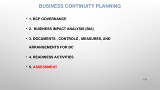 BUSINESS CONTINUITY PLANNING
• 1. BCP GOVERNANCE
• 2. BUSINESS IMPACT ANALYSIS (BIA)
• 3. DOCUMENTS , CONTROLS , MEASURES, AND
ARRANGEMENTS FOR BC
• 4. READINESS ACTIVITIES
• 5. ASSESSMENT
111
 