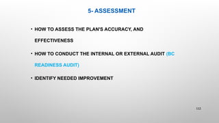 5- ASSESSMENT
• HOW TO ASSESS THE PLAN'S ACCURACY, AND
EFFECTIVENESS
• HOW TO CONDUCT THE INTERNAL OR EXTERNAL AUDIT (BC
READINESS AUDIT)
• IDENTIFY NEEDED IMPROVEMENT
112
 
