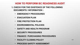 HOW TO PERFORM BC READINESS AUDIT
1. CHECK FOR THE EXISTENCE OF THE FOLLOWING
DOCUMENTS / INFORMATION :
• EMERGENCY PROCEDURES
• EVACUATION PLAN
• FIRE PROTECTION PLAN
• ENVIRONMENTAL POLICIES
• SAFETY AND HEALTH PROGRAM
• SECURITY PROCEDURES
• FINANCE / PURCHASING PROCEDURES
• FACILITY CLOSING POLICY
• PROCESS SAFETY ASSESSMENT
113
 