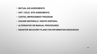 • MUTUAL AID AGREEMENTS
• HOT / COLD SITE AGREEMENTS
• CAPITAL IMPROVEMENT PROGRAM
• HAZARD MATERIALS / WASTE DISPOSAL
• ALTERNATIVE OR MANUAL PROCEDURES
• DISASTER RECOVERY PLANS FOR INFORMATION RESOURCES
114
 