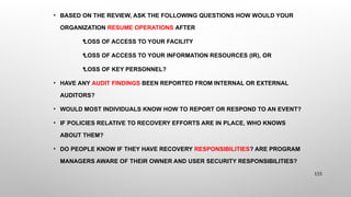 • BASED ON THE REVIEW, ASK THE FOLLOWING QUESTIONS HOW WOULD YOUR
ORGANIZATION RESUME OPERATIONS AFTER

LOSS OF ACCESS TO YOUR FACILITY

LOSS OF ACCESS TO YOUR INFORMATION RESOURCES (IR), OR

LOSS OF KEY PERSONNEL?
• HAVE ANY AUDIT FINDINGS BEEN REPORTED FROM INTERNAL OR EXTERNAL
AUDITORS?
• WOULD MOST INDIVIDUALS KNOW HOW TO REPORT OR RESPOND TO AN EVENT?
• IF POLICIES RELATIVE TO RECOVERY EFFORTS ARE IN PLACE, WHO KNOWS
ABOUT THEM?
• DO PEOPLE KNOW IF THEY HAVE RECOVERY RESPONSIBILITIES? ARE PROGRAM
MANAGERS AWARE OF THEIR OWNER AND USER SECURITY RESPONSIBILITIES?
115
 