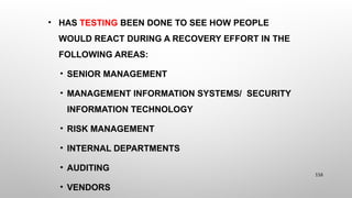 • HAS TESTING BEEN DONE TO SEE HOW PEOPLE
WOULD REACT DURING A RECOVERY EFFORT IN THE
FOLLOWING AREAS:
• SENIOR MANAGEMENT
• MANAGEMENT INFORMATION SYSTEMS/ SECURITY
INFORMATION TECHNOLOGY
• RISK MANAGEMENT
• INTERNAL DEPARTMENTS
• AUDITING
• VENDORS
116
 