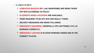 • 12. CHECK TO SEE IF
 COMPUTER BACKUPS (PC, LAN, MAINFRAME) ARE BEING TAKEN
OFF-SITE ACCORDING TO POLICY
 ALTERNATE WORK LOCATIONS ARE AVAILABLE;
 ITEMS REQUIRED TO BE OFF-SITE ARE REALLY THERE;
 SECURITY MEASURES ARE BEING FOLLOWED;
 EMERGENCY EQUIPMENT (GENERALLY UPS, BATTERIES, ETC.) IS
WORKING CORRECTLY;
 EMERGENCY LIGHTING IS IN GOOD WORKING ORDER AND IN THE
CORRECT PLACES.
117
 
