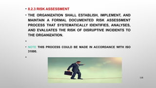 • 8.2.3 RISK ASSESSMENT
• THE ORGANIZATION SHALL ESTABLISH, IMPLEMENT, AND
MAINTAIN A FORMAL DOCUMENTED RISK ASSESSMENT
PROCESS THAT SYSTEMATICALLY IDENTIFIES, ANALYSES,
AND EVALUATES THE RISK OF DISRUPTIVE INCIDENTS TO
THE ORGANIZATION.
•
• NOTE THIS PROCESS COULD BE MADE IN ACCORDANCE WITH ISO
31000.
•
118
 