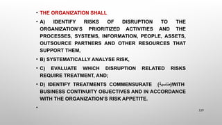 • THE ORGANIZATION SHALL
• A) IDENTIFY RISKS OF DISRUPTION TO THE
ORGANIZATION’S PRIORITIZED ACTIVITIES AND THE
PROCESSES, SYSTEMS, INFORMATION, PEOPLE, ASSETS,
OUTSOURCE PARTNERS AND OTHER RESOURCES THAT
SUPPORT THEM,
• B) SYSTEMATICALLY ANALYSE RISK,
• C) EVALUATE WHICH DISRUPTION RELATED RISKS
REQUIRE TREATMENT, AND;
• D) IDENTIFY TREATMENTS COMMENSURATE (‫)مناسبة‬WITH
BUSINESS CONTINUITY OBJECTIVES AND IN ACCORDANCE
WITH THE ORGANIZATION’S RISK APPETITE.
• 119
 
