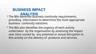 BUSINESS IMPACT
ANALYSIS
12 |
• The BIA identifies business continuity requirements,
providing information to determine the most appropriate
business continuity solutions.
• The BIA also identifies the urgency of each activity
undertaken by the organisation by assessing the impact
over time caused by any potential or actual disruption to
this activity on the delivery of products and services.
 