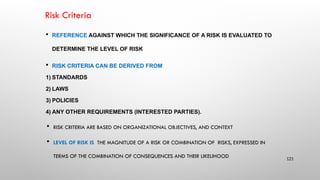 Risk Criteria
 REFERENCE AGAINST WHICH THE SIGNIFICANCE OF A RISK IS EVALUATED TO
DETERMINE THE LEVEL OF RISK
 RISK CRITERIA CAN BE DERIVED FROM
1) STANDARDS
2) LAWS
3) POLICIES
4) ANY OTHER REQUIREMENTS (INTERESTED PARTIES).
 RISK CRITERIA ARE BASED ON ORGANIZATIONAL OBJECTIVES, AND CONTEXT
 LEVEL OF RISK IS THE MAGNITUDE OF A RISK OR COMBINATION OF RISKS, EXPRESSED IN
TERMS OF THE COMBINATION OF CONSEQUENCES AND THEIR LIKELIHOOD 121
 