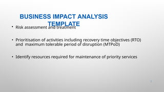 BUSINESS IMPACT ANALYSIS
TEMPLATE
14 |
• Risk assessment and treatment
• Prioritisation of activities including recovery time objectives (RTO)
and maximum tolerable period of disruption (MTPoD)
• Identify resources required for maintenance of priority services
 