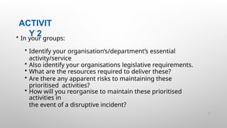 ACTIVIT
Y 2
16 |
• In your groups:
• Identify your organisation’s/department’s essential
activity/service
• Also identify your organisations legislative requirements.
• What are the resources required to deliver these?
• Are there any apparent risks to maintaining these
prioritised activities?
• How will you reorganise to maintain these prioritised
activities in
the event of a disruptive incident?
 