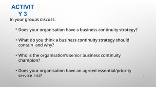 ACTIVIT
Y 3
19 |
In your groups discuss:
• Does your organisation have a business continuity strategy?
• What do you think a business continuity strategy should
contain and why?
• Who is the organisation’s senior business continuity
champion?
• Does your organisation have an agreed essential/priority
service list?
 