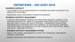 DEFINITIONS – ISO 22301:2019
•BUSINESS CONTINUITY
• THE CAPABILITY OF THE ORGANISATION TO CONTINUE DELIVERY OF PRODUCTS OR
SERVICES AT ACCEPTABLE
• PREDEFINED LEVELS FOLLOWING A DISRUPTIVE INCIDENT.
•BUSINESS CONTINUITY MANAGEMENT
• A HOLISTIC MANAGEMENT PROCESS THAT IDENTIFIES POTENTIAL THREATS TO AN
ORGANISATION AND THE IMPACTS TO BUSINESS OPERATIONS THOSE THREATS, IF
REALIZED, MIGHT CAUSE, AND WHICH PROVIDES A FRAMEWORK FOR BUILDING
ORGANISATIONAL RESILIENCE WITH THE CAPABILITY OF AN EFFECTIVE RESPONSE
THAT SAFEGUARDS THE INTERESTS OF ITS KEY STAKEHOLDERS, REPUTATION, BRAND
AND VALUE- CREATING ACTIVITIES.
• BUSINESS CONTINUITY MANAGEMENT SYSTEM
• PART OF THE OVERALL MANAGEMENT SYSTEM THAT ESTABLISHES, IMPLEMENTS,
OPERATES, MONITORS,
• REVIEWS, MAINTAINS AND IMPROVES BUSINESS CONTINUITY. 2 |
 