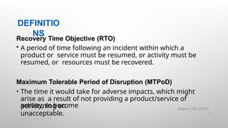 DEFINITIO
NS
23 |
Recovery Time Objective (RTO)
• A period of time following an incident within which a
product or service must be resumed, or activity must be
resumed, or resources must be recovered.
Maximum Tolerable Period of Disruption (MTPoD)
• The time it would take for adverse impacts, which might
arise as a result of not providing a product/service of
performing an
activity, to become
unacceptable.
Source: ISO 22301
 