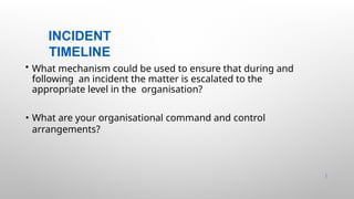 INCIDENT
TIMELINE
26 |
• What mechanism could be used to ensure that during and
following an incident the matter is escalated to the
appropriate level in the organisation?
• What are your organisational command and control
arrangements?
 