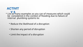 ACTIVIT
Y 5
27 |
• List as many examples as you can of measures which could
be considered in the context of flooding due to failure of
internal plumbing systems to:
• Reduce the likelihood of a disruption
• Shorten any period of disruption
• Limit the impact of a disruption
 