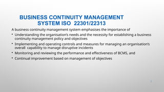 BUSINESS CONTINUITY MANAGEMENT
SYSTEM ISO 22301/22313
3 |
A business continuity management system emphasises the importance of
• Understanding the organisation’s needs and the necessity for establishing a business
continuity management policy and objectives
• Implementing and operating controls and measures for managing an organisation’s
overall capability to manage disruptive incidents
• Monitoring and reviewing the performance and effectiveness of BCMS, and
• Continual improvement based on management of objectives
 
