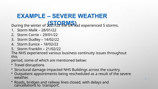 EXAMPLE – SEVERE WEATHER
(STORMS)
30 |
During the winter of 2021/22 the UK had experienced 5 storms.
1. Storm Malik – 28/01/22
2. Storm Corrie – 29/01/22
3. Storm Dudley – 14/02/22
4. Storm Eunice – 18/02/22
5. Storm Franklin – 21/02/22
The NHS experienced various business continuity issues throughout
this
period, some of which are mentioned below:
• Travel disruptions
• Structural damage impacted NHS Buildings across the country.
• Outpatient appointments being rescheduled as a result of the severe
weather.
• Roads, bridges and railway lines closed, with delays and
cancellations to transport.
 