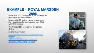 EXAMPLE – ROYAL MARSDEN
2008
31 |
• More than 100 firefighters in 25 fire engines
were deployed on the blaze
• Between 80-90 patients were helped onto
the streets whilst the hospital was filled
with thick smoke
• The fire could be seen across the London
skyline
• Further information:
• http://www.webarchive.org.uk/wayback/ar
chive/20
130304124419/
http://www.london.nhs.uk/webfiles
/Corporate/NHSL_FIRE_LR_2.pdf
 