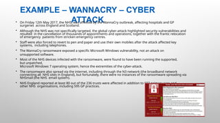 EXAMPLE – WANNACRY – CYBER
ATTACK
32 |
• On Friday 12th May 2017, the NHS, was affected by the WannaCry outbreak, affecting hospitals and GP
surgeries across England and Scotland.
• Although the NHS was not specifically targeted, the global cyber-attack highlighted security vulnerabilities and
resulted in the cancellation of thousands of appointments and operations, together with the frantic relocation
of emergency patients from stricken emergency centres.
• Staff were also forced to revert to pen and paper and use their own mobiles after the attack affected key
systems, including telephones.
• The WannaCry ransomware exposed a specific Microsoft Windows vulnerability, not an attack on
unsupported software.
• Most of the NHS devices infected with the ransomware, were found to have been running the supported,
but unpatched,
Microsoft Windows 7 operating system, hence the extremities of the cyber-attack.
• The ransomware also spread via the internet, including through the N3 network (the broadband network
connecting all NHS sites in England), but fortunately, there were no instances of the ransomware spreading via
NHSmail (the NHS email system).
• NHS England reported at least 80 out of the 236 trusts were affected in addition to 603 primary care and
other NHS organisations, including 595 GP practices.
 