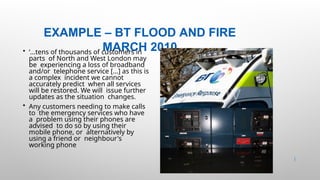 EXAMPLE – BT FLOOD AND FIRE
MARCH 2010
33 |
• ‘...tens of thousands of customers in
parts of North and West London may
be experiencing a loss of broadband
and/or telephone service [...] as this is
a complex incident we cannot
accurately predict when all services
will be restored. We will issue further
updates as the situation changes.
• Any customers needing to make calls
to the emergency services who have
a problem using their phones are
advised to do so by using their
mobile phone, or alternatively by
using a friend or neighbour's
working phone
 