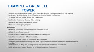 EXAMPLE – GRENFELL
TOWER
36 |
• 14th June 2017 is when a high rise fire broke out in the 24-storey Grenfell Tower block of flats in North
Kensington, West London, at 00:54 BST due to an electrical fault in a refrigerator.
• 74 people died, 70+ People Injured and 223 escaped.
• Escalated to the external cladding of the building.
• Mutual aid was in place over a period of time.
• There was a multi-agency response.
NHS Impacts
• More than 100 London Ambulance Service Crews were on site.
• At least 20 Ambulances present.
• London hazardous area response team took part in the response.
• Casualties were taken to 5 different hospitals.
• Mental and physical trauma for responding NHS colleagues.
• Additional pressures on surrounding NHS trusts e.g. Kings College Hospital, Chelsea and Westminster, Royal
Free, Guys
and St Thomas’, St Marys and Charing Cross in conjunction with undertaking BAU activities.
• Building inspections around cladding for NHS buildings across the country..
 