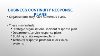 BUSINESS CONTINUITY RESPONSE
PLANS
38 |
• Organisations may have numerous plans.
• These may include:
• Strategic organisational incident response plan
• Department/service response plans
• Building or site response plans
• Technical response plans for IT or clinical
systems
 