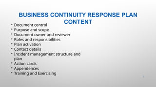 BUSINESS CONTINUITY RESPONSE PLAN
CONTENT
39 |
• Document control
• Purpose and scope
• Document owner and reviewer
• Roles and responsibilities
• Plan activation
• Contact details
• Incident management structure and
plan
• Action cards
• Appendences
• Training and Exercising
 