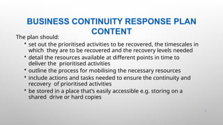 BUSINESS CONTINUITY RESPONSE PLAN
CONTENT
40 |
The plan should:
• set out the prioritised activities to be recovered, the timescales in
which they are to be recovered and the recovery levels needed
• detail the resources available at different points in time to
deliver the prioritised activities
• outline the process for mobilising the necessary resources
• include actions and tasks needed to ensure the continuity and
recovery of prioritised activities
• be stored in a place that’s easily accessible e.g. storing on a
shared drive or hard copies
 