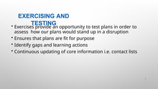 EXERCISING AND
TESTING
42 |
• Exercises provide an opportunity to test plans in order to
assess how our plans would stand up in a disruption
• Ensures that plans are fit for purpose
• Identify gaps and learning actions
• Continuous updating of core information i.e. contact lists
 