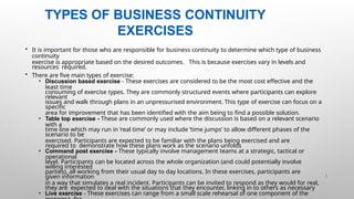 TYPES OF BUSINESS CONTINUITY
EXERCISES
43 |
• It is important for those who are responsible for business continuity to determine which type of business
continuity
exercise is appropriate based on the desired outcomes. This is because exercises vary in levels and
resources required.
• There are five main types of exercise:
• Discussion based exercise - These exercises are considered to be the most cost effective and the
least time
consuming of exercise types. They are commonly structured events where participants can explore
relevant
issues and walk through plans in an unpressurised environment. This type of exercise can focus on a
specific
area for improvement that has been identified with the aim being to find a possible solution.
• Table top exercise - These are commonly used where the discussion is based on a relevant scenario
with a
time line which may run in ‘real time’ or may include ‘time jumps’ to allow different phases of the
scenario to be
exercised. Participants are expected to be familiar with the plans being exercised and are
required to demonstrate how these plans work as the scenario unfolds
• Command post exercise - These typically involve management teams at a strategic, tactical or
operational
level. Participants can be located across the whole organization (and could potentially involve
willing interested
parties), all working from their usual day to day locations. In these exercises, participants are
given information
in a way that simulates a real incident. Participants can be invited to respond as they would for real,
they are expected to deal with the situations that they encounter, linking in to others as necessary
• Live exercise - These exercises can range from a small scale rehearsal of one component of the
 