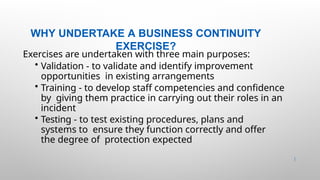 WHY UNDERTAKE A BUSINESS CONTINUITY
EXERCISE?
44 |
Exercises are undertaken with three main purposes:
• Validation - to validate and identify improvement
opportunities in existing arrangements
• Training - to develop staff competencies and confidence
by giving them practice in carrying out their roles in an
incident
• Testing - to test existing procedures, plans and
systems to ensure they function correctly and offer
the degree of protection expected
 