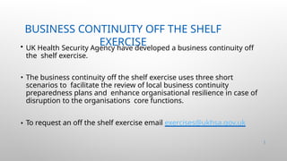BUSINESS CONTINUITY OFF THE SHELF
EXERCISE
45 |
• UK Health Security Agency have developed a business continuity off
the shelf exercise.
• The business continuity off the shelf exercise uses three short
scenarios to facilitate the review of local business continuity
preparedness plans and enhance organisational resilience in case of
disruption to the organisations core functions.
• To request an off the shelf exercise email exercises@ukhsa.gov.uk
 