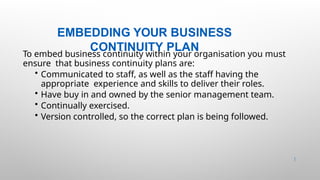 EMBEDDING YOUR BUSINESS
CONTINUITY PLAN
46 |
To embed business continuity within your organisation you must
ensure that business continuity plans are:
• Communicated to staff, as well as the staff having the
appropriate experience and skills to deliver their roles.
• Have buy in and owned by the senior management team.
• Continually exercised.
• Version controlled, so the correct plan is being followed.
 