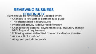 REVIEWING BUSINESS
CONTINUITY
47 |
Plans should be reviewed and updated when:
• Changes to key staff or partners take place
• The organisation is restructured
• Prioritised activity is delivered differently
• Change to the external environment e.g.. statutory change,
NHS England requirement
• Following lessons identified from an incident or exercise
• As a result of a debrief.
• At agreed periodic intervals.
 