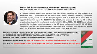 About the Speaker – Dhiraj Lal
OVER 32 YEARS IN THE INDUSTRY. EX BCM SPONSOR AND HEAD OF AMERICAN EXPRESS. MIX
OF EXPERIENCE AS PRACTITIONER, TRAINER, AND CONSULTANT . BCI APPROVED
INSTRUCTOR. OVER 15 YEARS IN BCM AND RELATED DOMAINS.
CONTRIBUTING AUTHOR TO : THE ENCYCLOPAEDIA OF BUSINESS CONTINUITY, 3RD
EDITION
AUTHOR OF: STEP BY STEP GUIDE AE/SCNS/NCEMA 7000:2015. IMPLEMENT BCM THE UAE WAY!
Dhiraj Lal, EXECUTIVE DIRECTOR, CONTINUITY & RESILIENCE (CORE)
MBCI, CBCP, CBCI, ISO 22301 Technical Expert, CISA, ITIL, ISO 31000, ISO 27001 Lead Auditor
A Chemical Engineer from IIT Delhi and MBA from IIM Calcutta, , Dhiraj Lal has over 20 years BCM
experience and 32 years overall. He has worked with Citibank, Standard Chartered, Agilent and
American Express, where he was the Program Sponsor and BCM Head. He is Asia’s first BSI
appointed Technical Expert for BS25999/ ISO 22301, and assessed 2 of the top 10 certified
organizations globally. He teaches and consults in BCM (NCEMA 7000/ ISO 22301) and related
domains. He has been invited to present at the BCI Annul conference in the UK, DRI US, BCMI
Singapore, itSMF UK, DRI Asia in Malaysia, ISACA UAE, KSA and India, and also various Middle
East Crisis, BCM and IT Resilience Summits in Abu Dhabi, Dubai, KSA and India
 