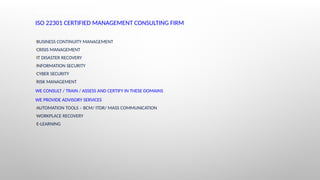 ABOUT CONTINUITY & RESILIENCE
ISO 22301 CERTIFIED MANAGEMENT CONSULTING FIRM
•BUSINESS CONTINUITY MANAGEMENT
•CRISIS MANAGEMENT
•IT DISASTER RECOVERY
•INFORMATION SECURITY
•CYBER SECURITY
•RISK MANAGEMENT
WE CONSULT / TRAIN / ASSESS AND CERTIFY IN THESE DOMAINS
WE PROVIDE ADVISORY SERVICES
•AUTOMATION TOOLS – BCM/ ITDR/ MASS COMMUNICATION
•WORKPLACE RECOVERY
•E-LEARNING
 