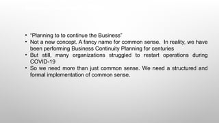 Business Continuity Planning
• “Planning to to continue the Business”
• Not a new concept. A fancy name for common sense. In reality, we have
been performing Business Continuity Planning for centuries
• But still, many organizations struggled to restart operations during
COVID-19
• So we need more than just common sense. We need a structured and
formal implementation of common sense.
 