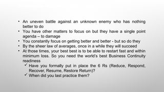 Challenges for cyber professionals
• An uneven battle against an unknown enemy who has nothing
better to do
• You have other matters to focus on but they have a single point
agenda – to damage
• You constantly focus on getting better and better - but so do they
• By the sheer law of averages, once in a while they will succeed
• At those times, your best best is to be able to restart fast and within
minimum loss. So you need the world’s best Business Continuity
readiness
 Have you formally put in place the 6 Rs (Reduce, Respond,
Recover, Resume, Restore Return)?
 When did you last practice them?
 