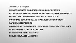 BUSINESS CONTINUITY IS A WISE INVESTMENT
• MINIMIZE BUSINESS DISRUPTIONS AND QUICKLY RECOVER
• RETAIN BUSINESS MODEL AND INCREASE MARKET SHARE AND PROFITS
• PROTECT THE ORGANIZATION’S VALUE AND REPUTATION
• CORPORATE GOVERNANCE AND SHAREHOLDER COMMITMENT
• NATIONAL REQUIREMENTS
• CONTRACTUAL COMMITMENTS, LEGAL AND REGULATORY COMPLIANCE
• MORAL AND SOCIAL RESPONSIBILITIES
• DEMONSTRATE “BEST PRACTICE”
• REDUCE INSURANCE LIABILITIES
62
Lack of BCP is self goal
 